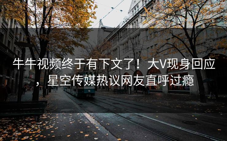 牛牛视频终于有下文了！大V现身回应，星空传媒热议网友直呼过瘾