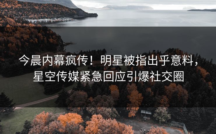 今晨内幕疯传！明星被指出乎意料，星空传媒紧急回应引爆社交圈