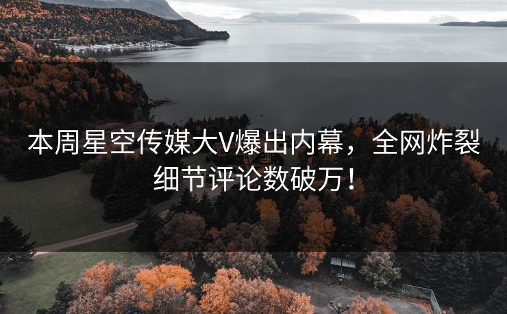 本周星空传媒大V爆出内幕，全网炸裂细节评论数破万！