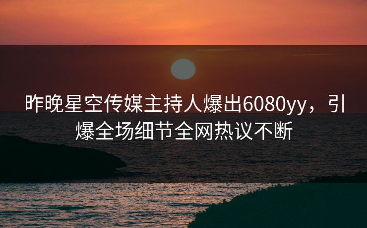 昨晚星空传媒主持人爆出6080yy，引爆全场细节全网热议不断