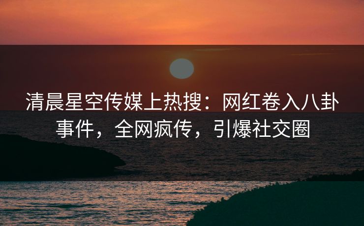 清晨星空传媒上热搜：网红卷入八卦事件，全网疯传，引爆社交圈