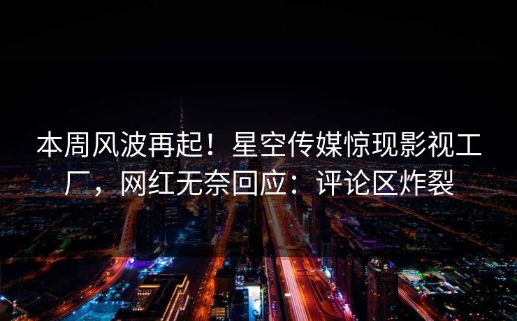 本周风波再起！星空传媒惊现影视工厂，网红无奈回应：评论区炸裂