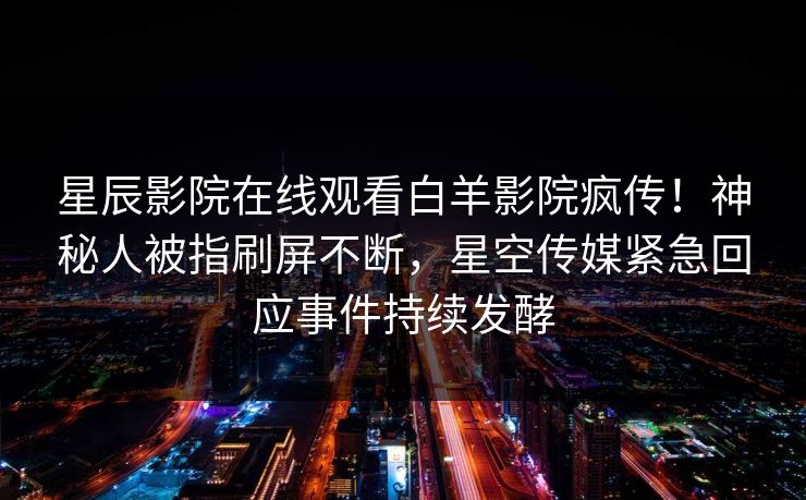星辰影院在线观看白羊影院疯传！神秘人被指刷屏不断，星空传媒紧急回应事件持续发酵
