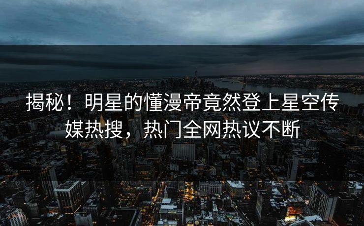 揭秘！明星的懂漫帝竟然登上星空传媒热搜，热门全网热议不断