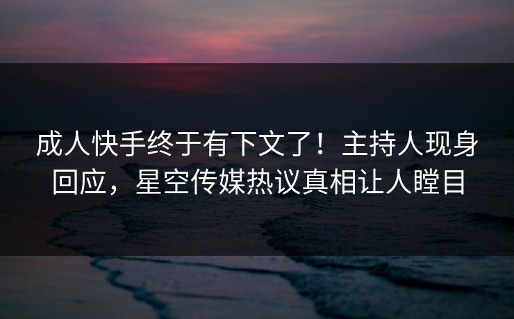 成人快手终于有下文了！主持人现身回应，星空传媒热议真相让人瞠目