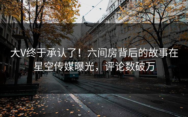 大V终于承认了！六间房背后的故事在星空传媒曝光，评论数破万