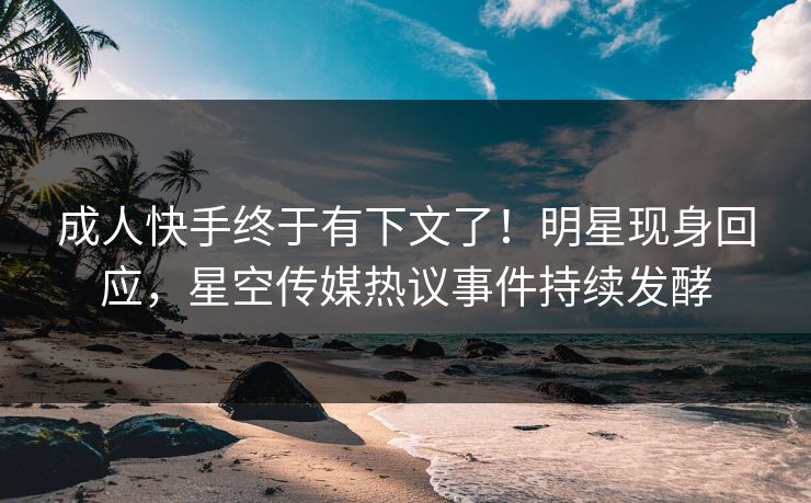 成人快手终于有下文了！明星现身回应，星空传媒热议事件持续发酵