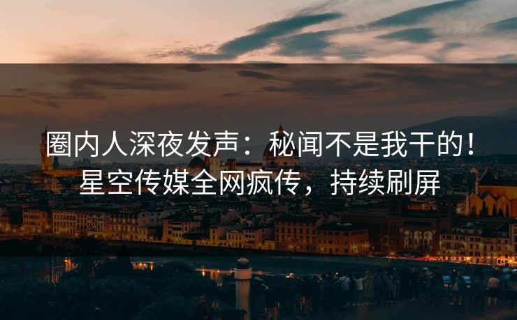 圈内人深夜发声：秘闻不是我干的！星空传媒全网疯传，持续刷屏