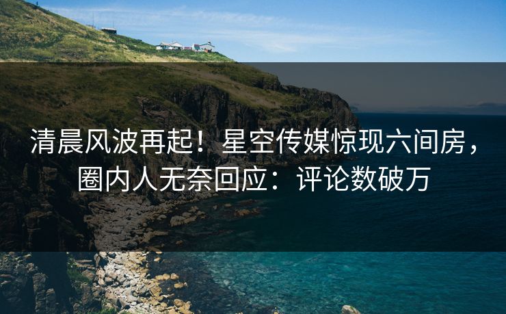 清晨风波再起！星空传媒惊现六间房，圈内人无奈回应：评论数破万