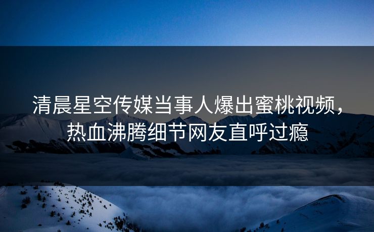 清晨星空传媒当事人爆出蜜桃视频，热血沸腾细节网友直呼过瘾