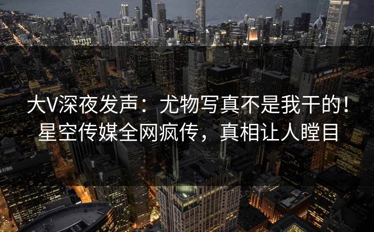 大V深夜发声：尤物写真不是我干的！星空传媒全网疯传，真相让人瞠目