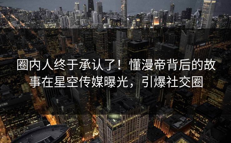 圈内人终于承认了！懂漫帝背后的故事在星空传媒曝光，引爆社交圈