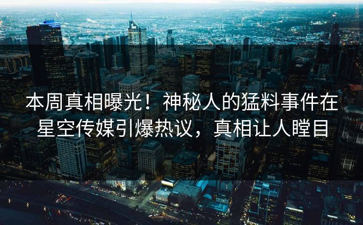 本周真相曝光！神秘人的猛料事件在星空传媒引爆热议，真相让人瞠目
