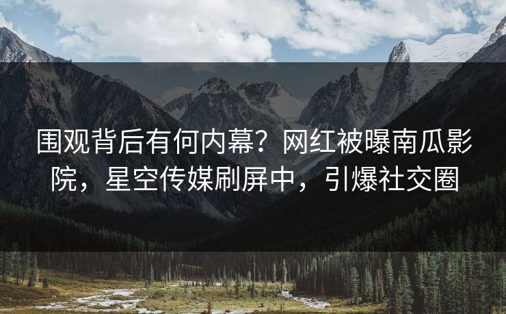 围观背后有何内幕？网红被曝南瓜影院，星空传媒刷屏中，引爆社交圈