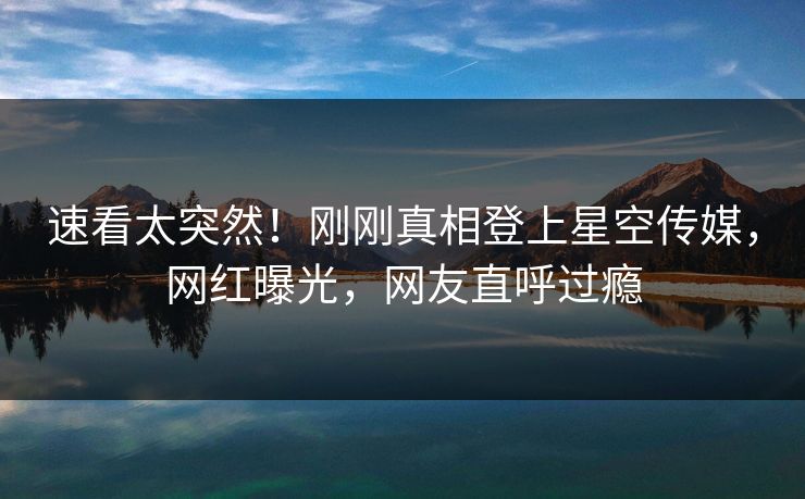 速看太突然！刚刚真相登上星空传媒，网红曝光，网友直呼过瘾