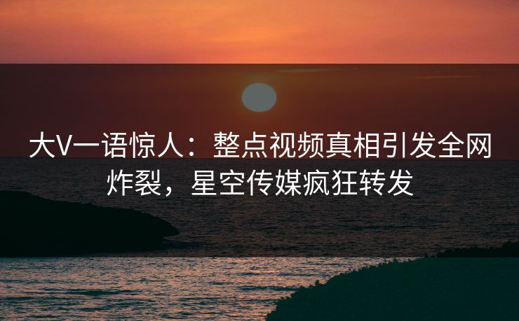 大V一语惊人：整点视频真相引发全网炸裂，星空传媒疯狂转发