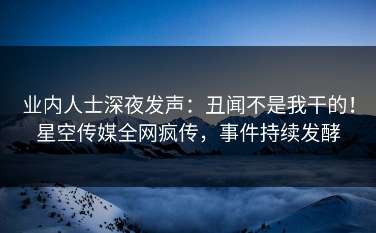 业内人士深夜发声：丑闻不是我干的！星空传媒全网疯传，事件持续发酵