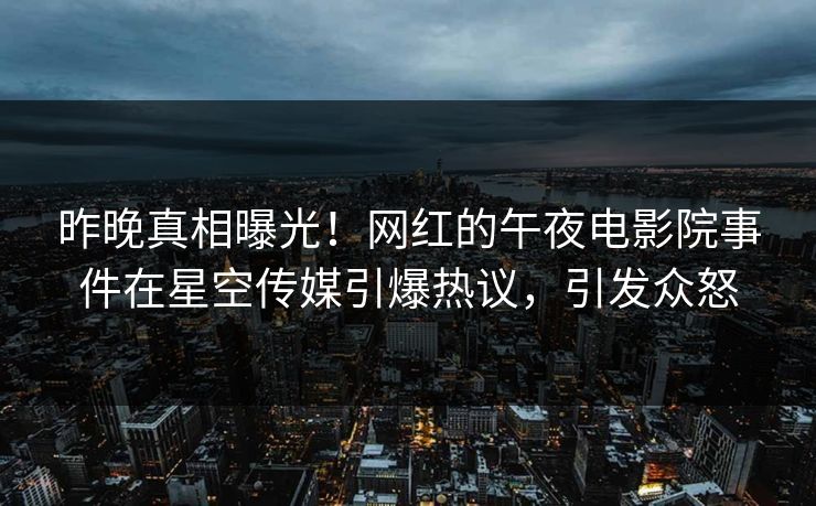 昨晚真相曝光！网红的午夜电影院事件在星空传媒引爆热议，引发众怒