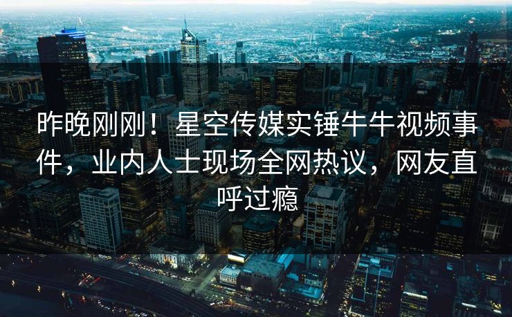 昨晚刚刚！星空传媒实锤牛牛视频事件，业内人士现场全网热议，网友直呼过瘾