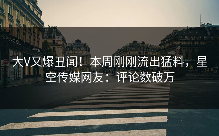大V又爆丑闻！本周刚刚流出猛料，星空传媒网友：评论数破万