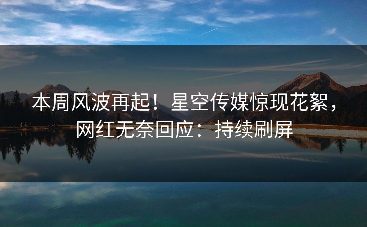 本周风波再起！星空传媒惊现花絮，网红无奈回应：持续刷屏