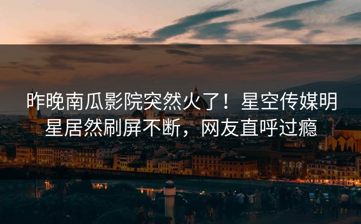 昨晚南瓜影院突然火了！星空传媒明星居然刷屏不断，网友直呼过瘾