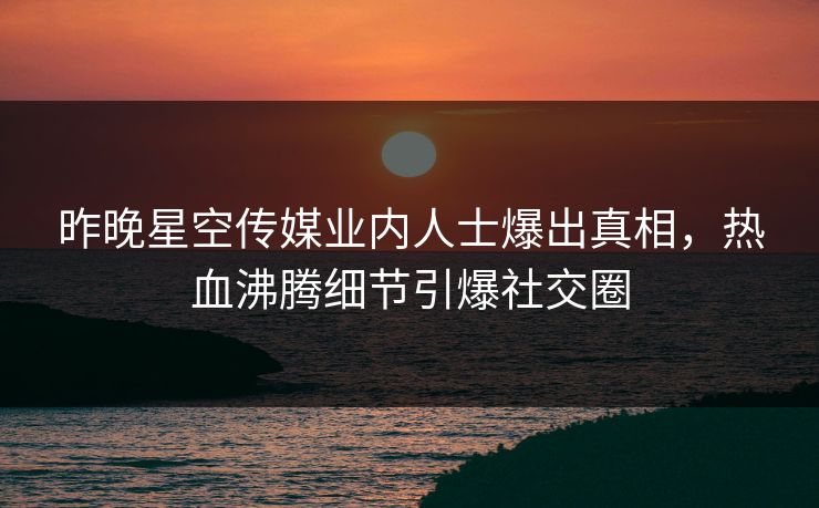 昨晚星空传媒业内人士爆出真相，热血沸腾细节引爆社交圈