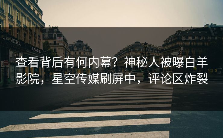 查看背后有何内幕？神秘人被曝白羊影院，星空传媒刷屏中，评论区炸裂