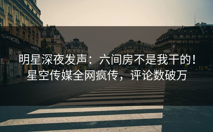 明星深夜发声：六间房不是我干的！星空传媒全网疯传，评论数破万