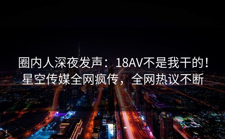 圈内人深夜发声：18AV不是我干的！星空传媒全网疯传，全网热议不断
