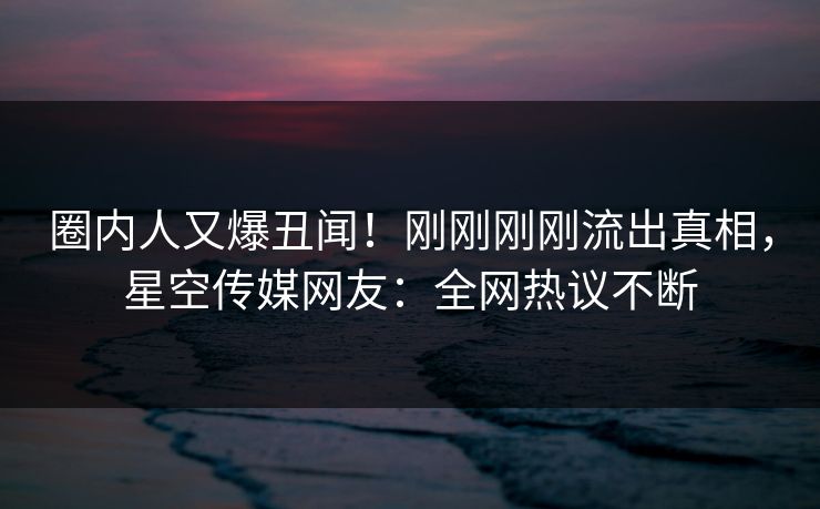 圈内人又爆丑闻！刚刚刚刚流出真相，星空传媒网友：全网热议不断