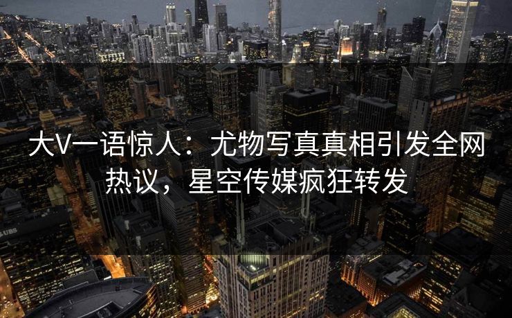 大V一语惊人：尤物写真真相引发全网热议，星空传媒疯狂转发