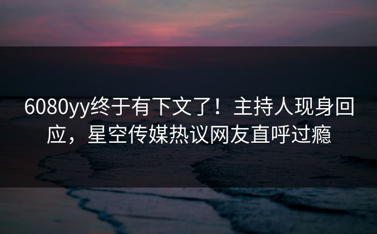 6080yy终于有下文了！主持人现身回应，星空传媒热议网友直呼过瘾