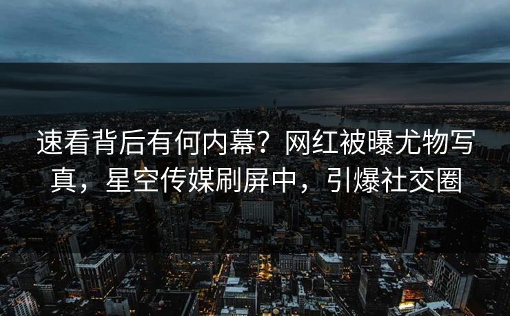 速看背后有何内幕？网红被曝尤物写真，星空传媒刷屏中，引爆社交圈