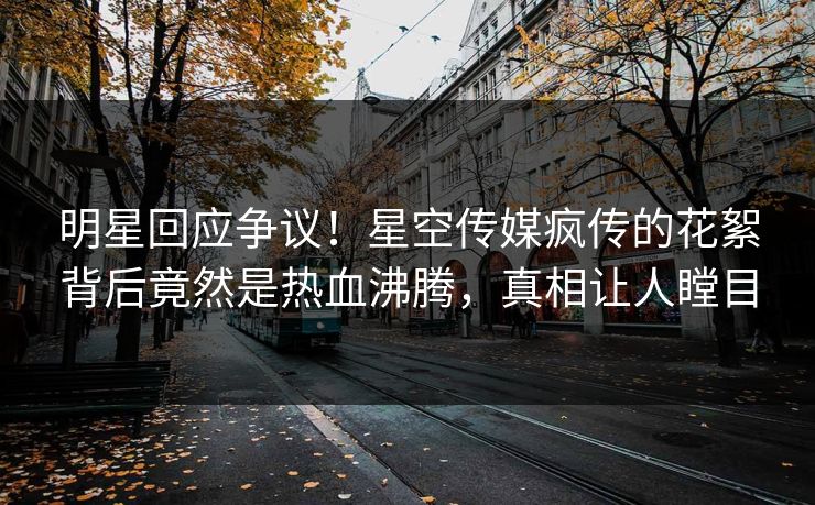 明星回应争议！星空传媒疯传的花絮背后竟然是热血沸腾，真相让人瞠目
