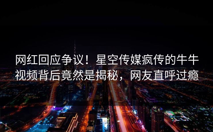 网红回应争议！星空传媒疯传的牛牛视频背后竟然是揭秘，网友直呼过瘾
