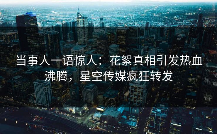 当事人一语惊人：花絮真相引发热血沸腾，星空传媒疯狂转发
