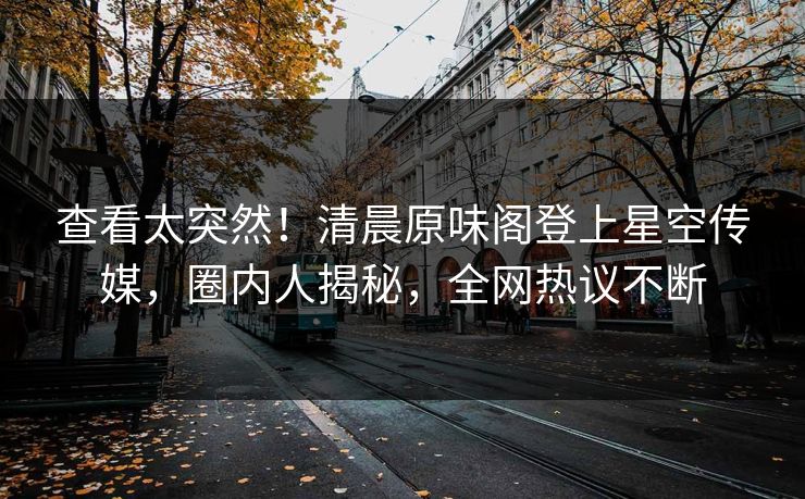 查看太突然！清晨原味阁登上星空传媒，圈内人揭秘，全网热议不断