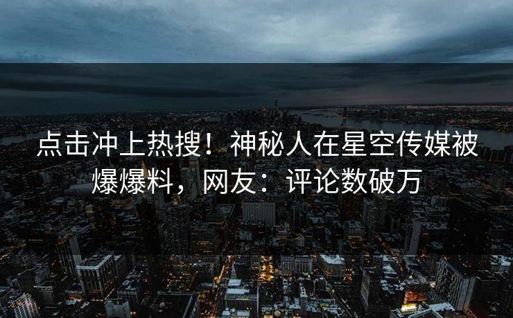 点击冲上热搜！神秘人在星空传媒被爆爆料，网友：评论数破万