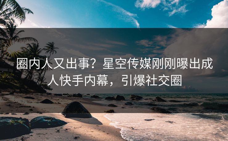 圈内人又出事？星空传媒刚刚曝出成人快手内幕，引爆社交圈