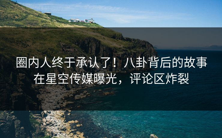 圈内人终于承认了！八卦背后的故事在星空传媒曝光，评论区炸裂