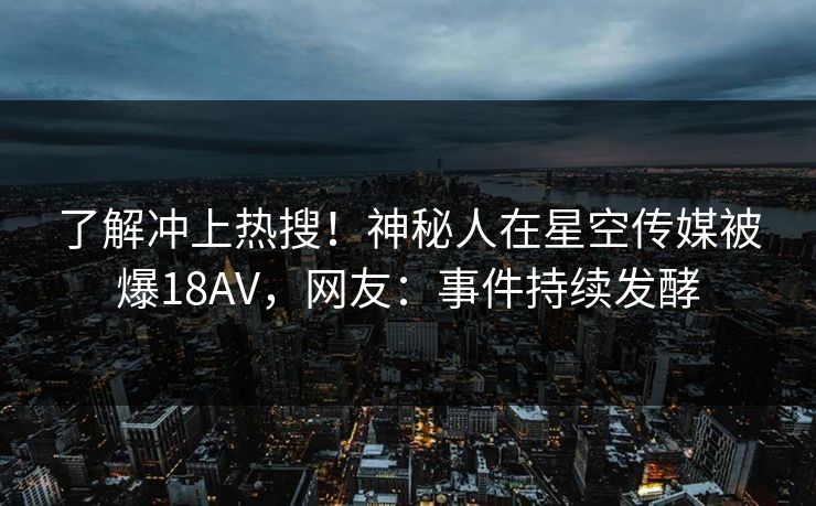 了解冲上热搜！神秘人在星空传媒被爆18AV，网友：事件持续发酵
