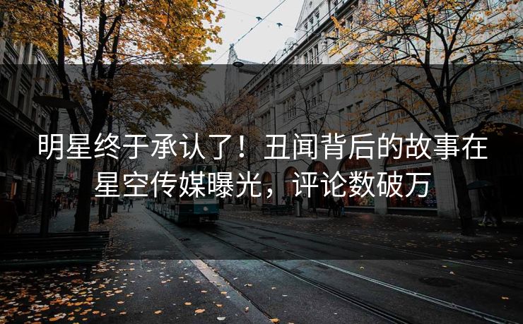 明星终于承认了！丑闻背后的故事在星空传媒曝光，评论数破万