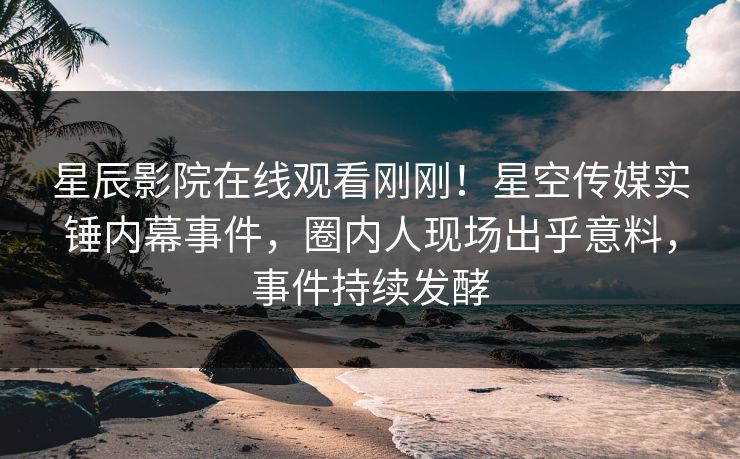 星辰影院在线观看刚刚！星空传媒实锤内幕事件，圈内人现场出乎意料，事件持续发酵