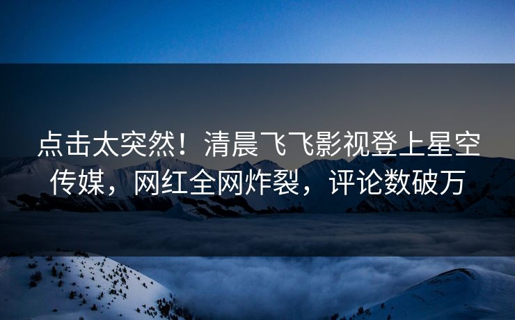 点击太突然！清晨飞飞影视登上星空传媒，网红全网炸裂，评论数破万