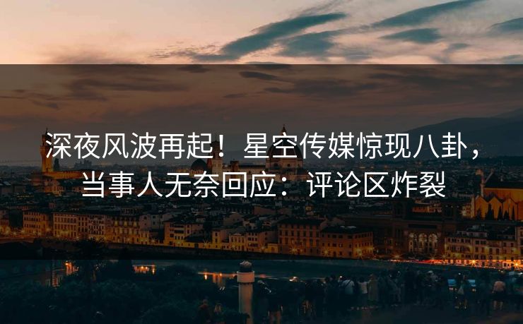 深夜风波再起！星空传媒惊现八卦，当事人无奈回应：评论区炸裂