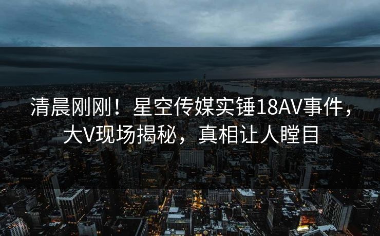 清晨刚刚！星空传媒实锤18AV事件，大V现场揭秘，真相让人瞠目