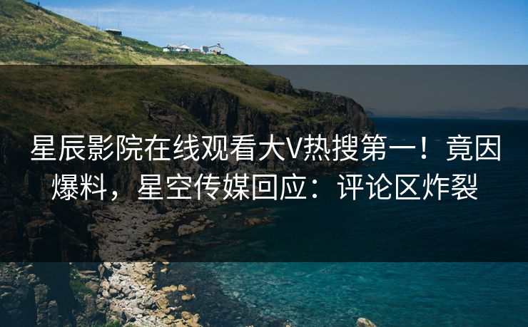星辰影院在线观看大V热搜第一！竟因爆料，星空传媒回应：评论区炸裂