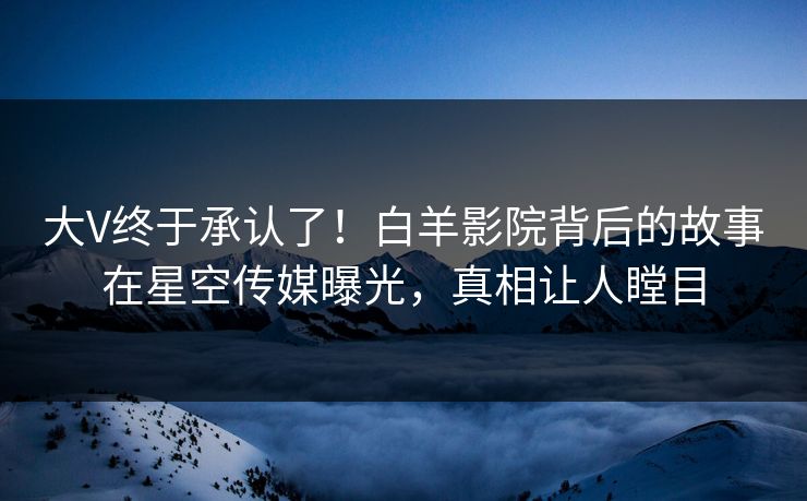 大V终于承认了！白羊影院背后的故事在星空传媒曝光，真相让人瞠目