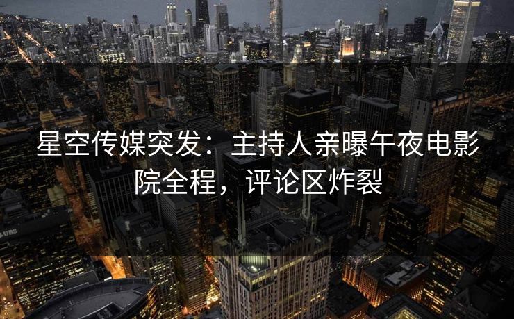 星空传媒突发：主持人亲曝午夜电影院全程，评论区炸裂